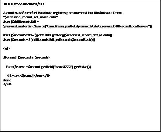 <h1>Listado inscritos</h1>A continuación está el listado de registros para nuestra Lista Dinámica de Datos "$reserved_record_set_name.data".#set ($ddlRecordsUtil = $serviceLocator.findService("com.liferay.portlet.dynamicdatalists.service.DDLRecordLocalService"))#set ($recordSetId = $getterUtil.getLong($reserved_record_set_id.data))#set ($records = ${ddlRecordsUtil.getRecords($recordSetId)})<ul>#foreach ($record in $records) #set ($ data-cke-saved-name = $record.getField("texto3770").getValue()) name = $record.getField("texto3770").getValue()) <li><em>${name}</em></li>#end</ul>